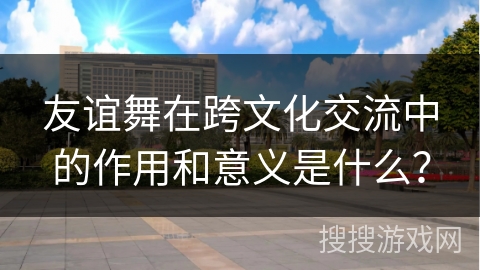 友谊舞在跨文化交流中的作用和意义是什么？