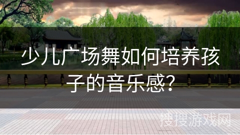 少儿广场舞如何培养孩子的音乐感？
