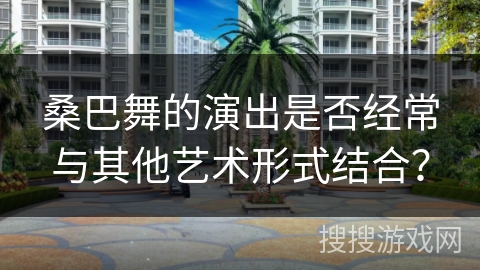 桑巴舞的演出是否经常与其他艺术形式结合？