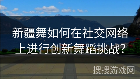 新疆舞如何在社交网络上进行创新舞蹈挑战？