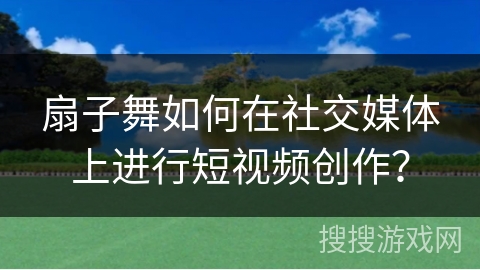 扇子舞如何在社交媒体上进行短视频创作？