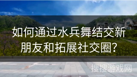 如何通过水兵舞结交新朋友和拓展社交圈？