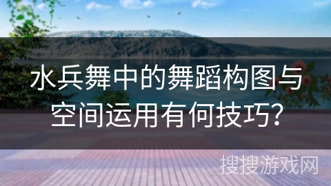 水兵舞中的舞蹈构图与空间运用有何技巧？