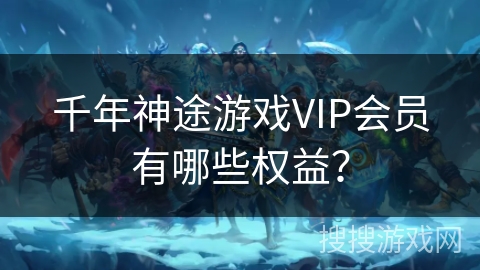千年神途游戏VIP会员有哪些权益？