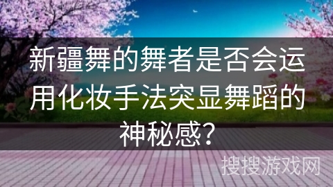 新疆舞的舞者是否会运用化妆手法突显舞蹈的神秘感？