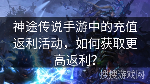 神途传说手游中的充值返利活动，如何获取更高返利？