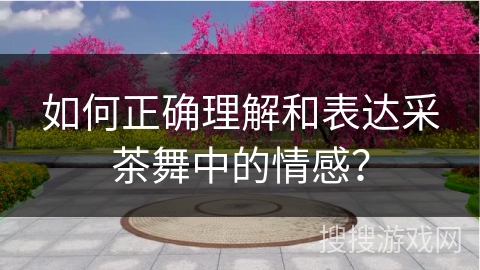 如何正确理解和表达采茶舞中的情感？