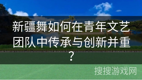 新疆舞如何在青年文艺团队中传承与创新并重？