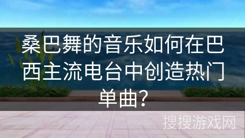 桑巴舞的音乐如何在巴西主流电台中创造热门单曲？