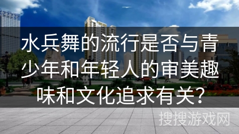 水兵舞的流行是否与青少年和年轻人的审美趣味和文化追求有关？
