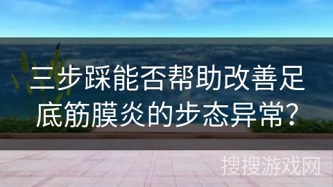 三步踩能否帮助改善足底筋膜炎的步态异常？