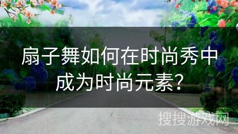 扇子舞如何在时尚秀中成为时尚元素？