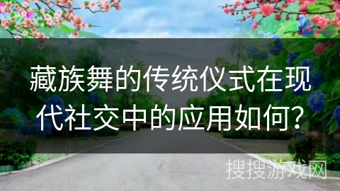 藏族舞的传统仪式在现代社交中的应用如何？