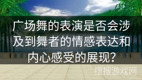 广场舞的表演是否会涉及到舞者的情感表达和内心感受的展现？