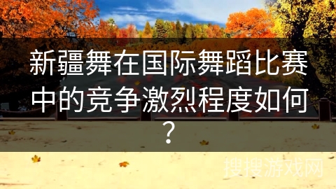 新疆舞在国际舞蹈比赛中的竞争激烈程度如何？
