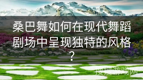 桑巴舞如何在现代舞蹈剧场中呈现独特的风格？