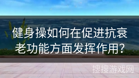 健身操如何在促进抗衰老功能方面发挥作用？