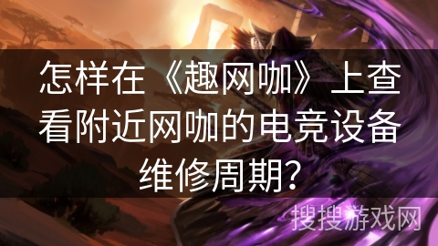 怎样在《趣网咖》上查看附近网咖的电竞设备维修周期？
