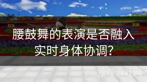 腰鼓舞的表演是否融入实时身体协调？