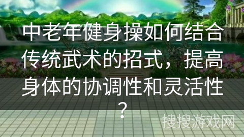 中老年健身操如何结合传统武术的招式，提高身体的协调性和灵活性？