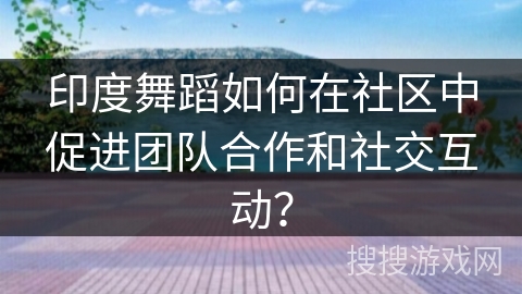 印度舞蹈如何在社区中促进团队合作和社交互动？
