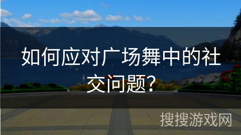 如何应对广场舞中的社交问题？