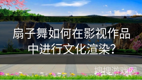扇子舞如何在影视作品中进行文化渲染？