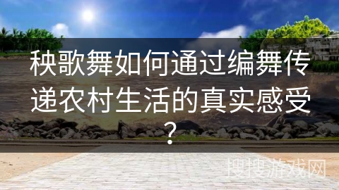 秧歌舞如何通过编舞传递农村生活的真实感受？