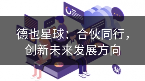 德也星球:合伙同行,创新未来发展方向 德也星球:合伙同行,创新未来发展方向