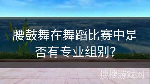 腰鼓舞在舞蹈比赛中是否有专业组别？