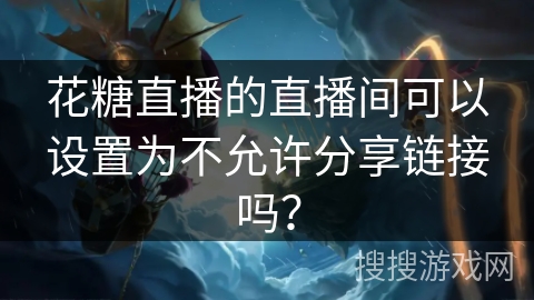 花糖直播的直播间可以设置为不允许分享链接吗? 花糖直播的直播间可以设置为不允许分享链接吗?