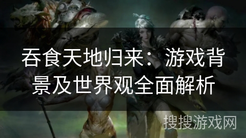 吞食天地归来:游戏背景及世界观全面解析 吞食天地归来:游戏背景及世界观全面解析