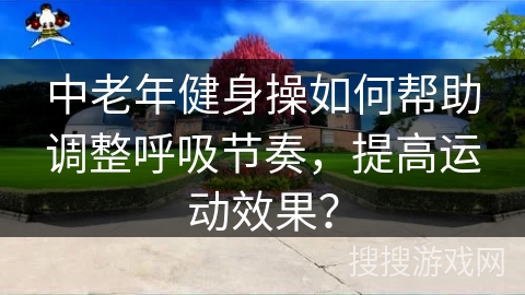 中老年健身操如何帮助调整呼吸节奏，提高运动效果？