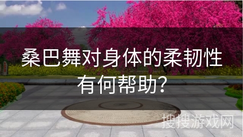 桑巴舞对身体的柔韧性有何帮助？
