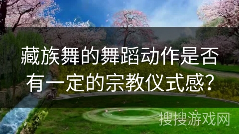 藏族舞的舞蹈动作是否有一定的宗教仪式感？