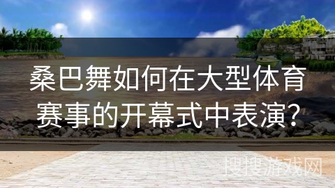 桑巴舞如何在大型体育赛事的开幕式中表演？