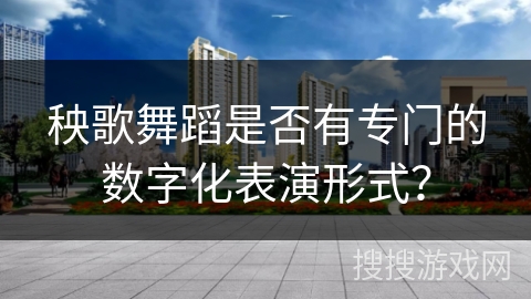 秧歌舞蹈是否有专门的数字化表演形式？