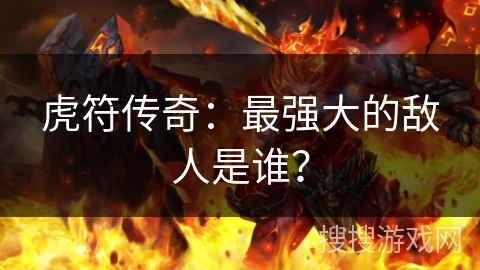 虎符传奇：最强大的敌人是谁？