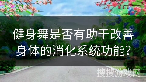 健身舞是否有助于改善身体的消化系统功能？