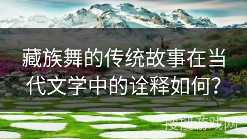 藏族舞的传统故事在当代文学中的诠释如何？