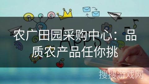 农广田园采购中心:品质农产品任你挑 农广田园采购中心:品质农产品任你挑