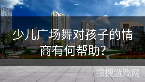 少儿广场舞对孩子的情商有何帮助？