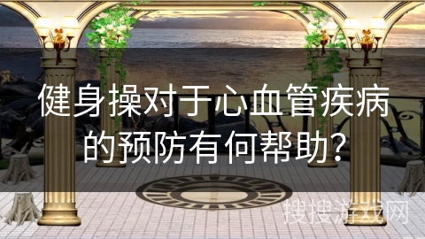 健身操对于心血管疾病的预防有何帮助? 健身操对于心血管疾病的预防有何帮助?