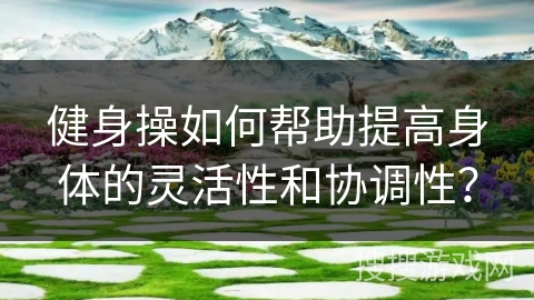 健身操如何帮助提高身体的灵活性和协调性？