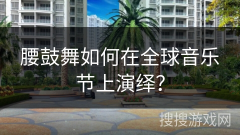 腰鼓舞如何在全球音乐节上演绎？