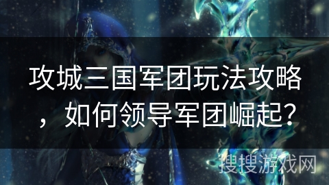 攻城三国军团玩法攻略,如何领导军团崛起? 攻城三国军团玩法攻略,如何领导军团崛起?