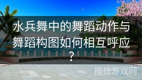 水兵舞中的舞蹈动作与舞蹈构图如何相互呼应? 水兵舞中的舞蹈动作与舞蹈构图如何相互呼应?