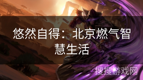 悠然自得:北京燃气智慧生活 悠然自得:北京燃气智慧生活