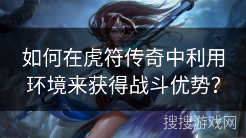 如何在虎符传奇中利用环境来获得战斗优势？