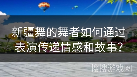 新疆舞的舞者如何通过表演传递情感和故事？